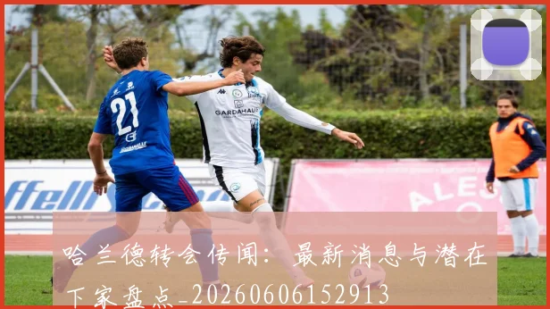 哈兰德转会传闻：最新消息与潜在下家盘点_20260606152913