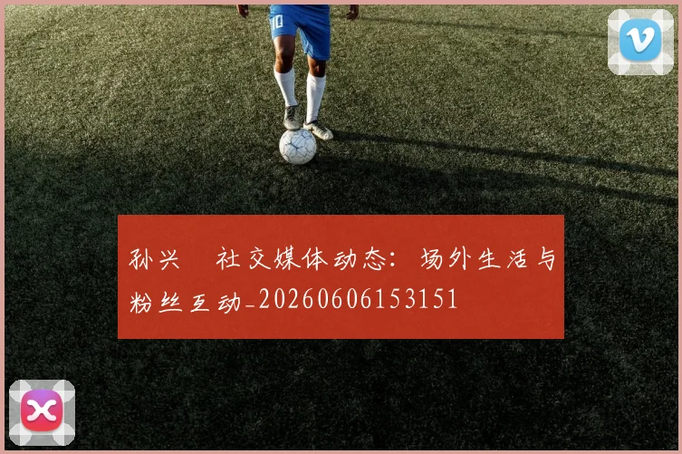 孙兴慜社交媒体动态:场外生活与粉丝互动_20260606153151