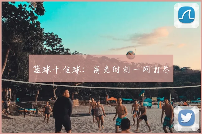 篮球十佳球:高光时刻一网打尽